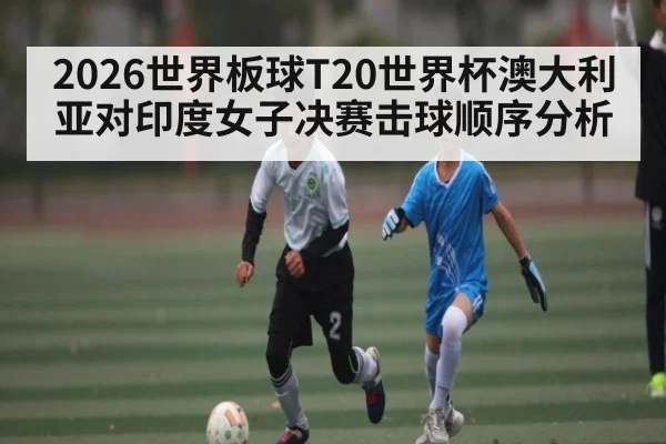 2026世界板球T20世界杯澳大利亚对印度女子决赛击球顺序分析