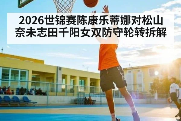 2026世锦赛陈康乐蒂娜对松山奈未志田千阳女双防守轮转拆解